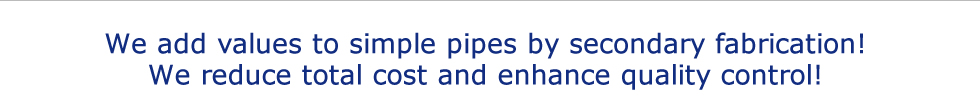 We add values to simple pipes by secondary fabrication!We reduce total cost & enhance quality control!